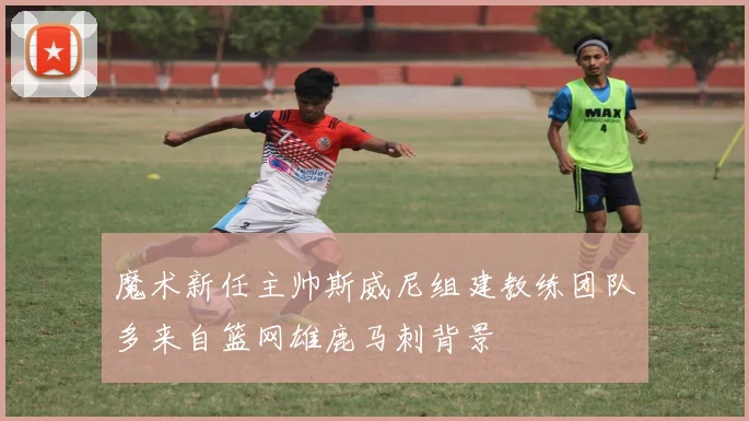 魔术新任主帅斯威尼组建教练团队多来自篮网雄鹿马刺背景