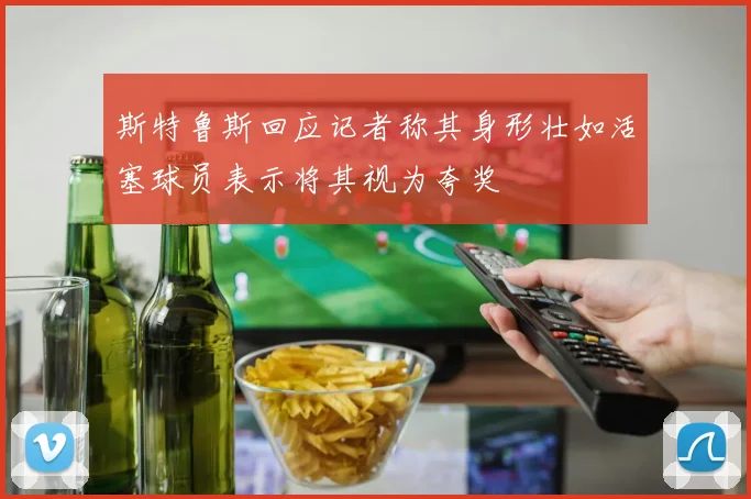 斯特鲁斯回应记者称其身形壮如活塞球员表示将其视为夸奖