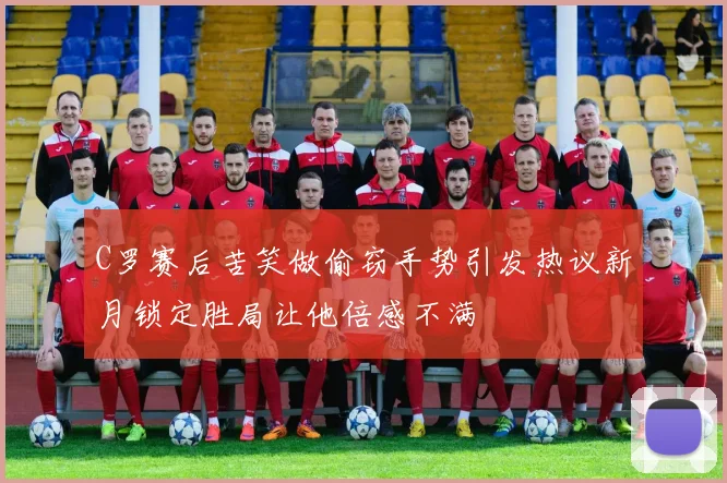 C罗赛后苦笑做偷窃手势引发热议新月锁定胜局让他倍感不满