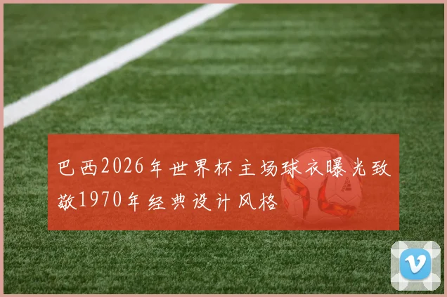 巴西2026年世界杯主场球衣曝光致敬1970年经典设计风格