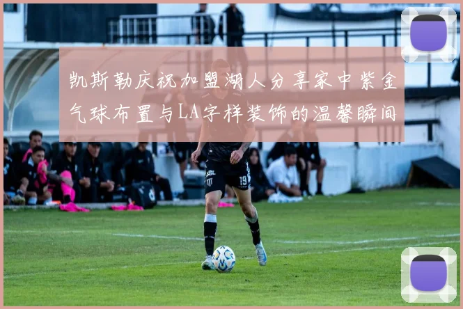 凯斯勒庆祝加盟湖人分享家中紫金气球布置与LA字样装饰的温馨瞬间