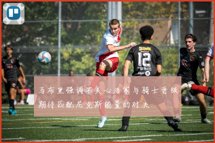 马布里强调不关心活塞与骑士晋级期待匹配尼克斯能量的对决