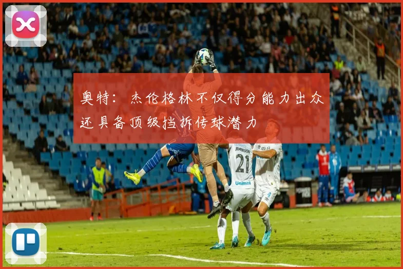 奥特：杰伦格林不仅得分能力出众还具备顶级挡拆传球潜力