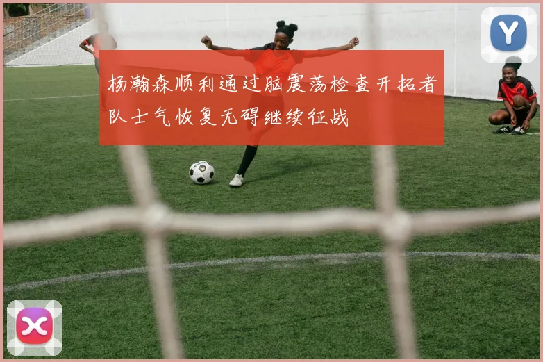杨瀚森顺利通过脑震荡检查开拓者队士气恢复无碍继续征战