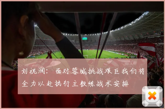 刘祝润：面对蓉城挑战艰巨我们将全力以赴执行主教练战术安排