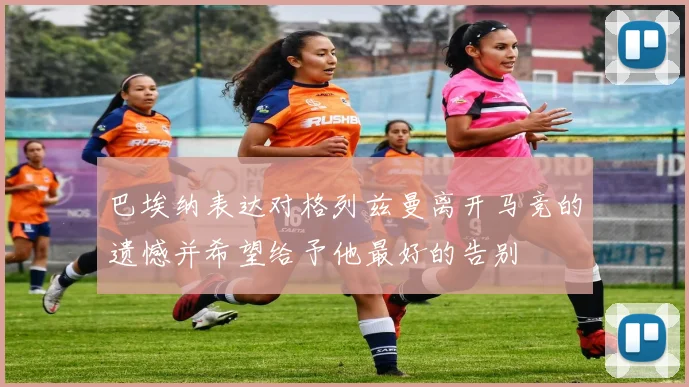 巴埃纳表达对格列兹曼离开马竞的遗憾并希望给予他最好的告别