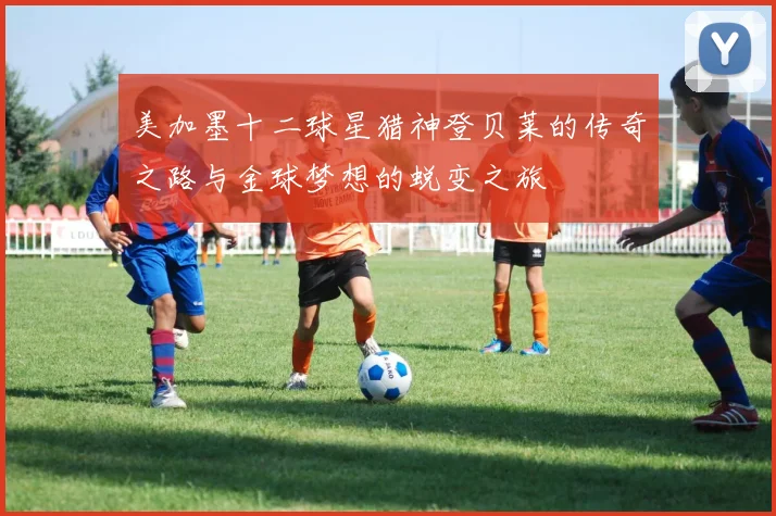 美加墨十二球星猎神登贝莱的传奇之路与金球梦想的蜕变之旅