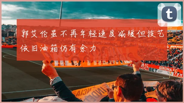 郭艾伦虽不再年轻速度减缓但技艺依旧油箱仍有余力
