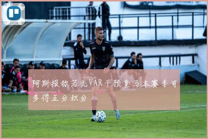 阿斯报称若无VAR干预皇马本赛季可多得五分积分