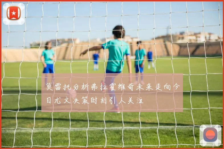 莫雷托分析弗拉霍维奇未来走向今日尤文决策时刻引人关注
