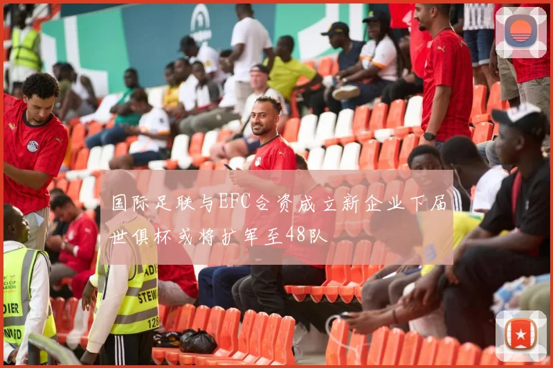 国际足联与EFC合资成立新企业下届世俱杯或将扩军至48队
