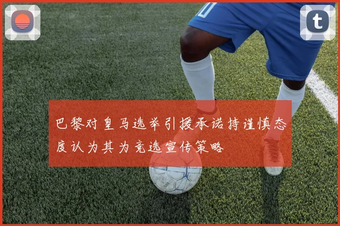 巴黎对皇马选举引援承诺持谨慎态度认为其为竞选宣传策略