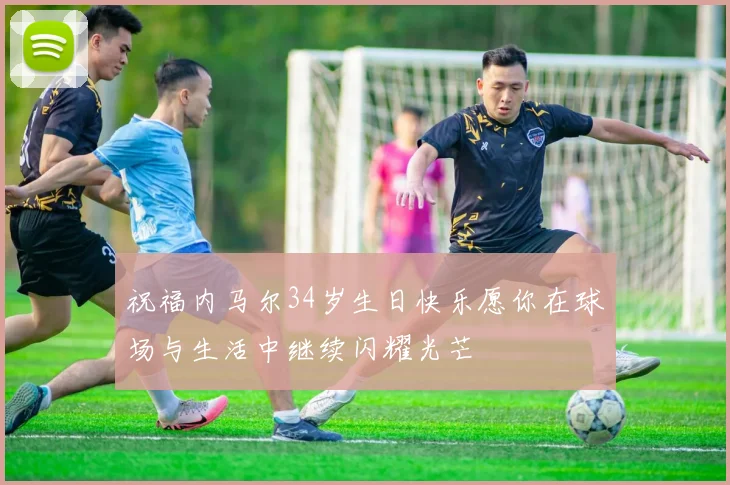 祝福内马尔34岁生日快乐愿你在球场与生活中继续闪耀光芒