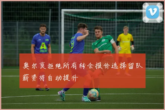 奥尔莫拒绝所有转会报价选择留队薪资将自动提升