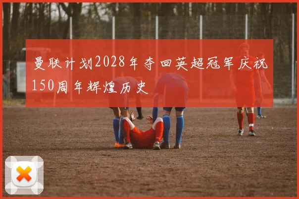 曼联计划2028年夺回英超冠军庆祝150周年辉煌历史